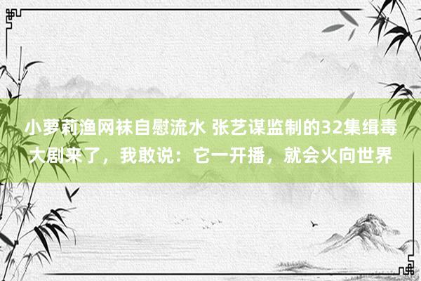 小萝莉渔网袜自慰流水 张艺谋监制的32集缉毒大剧来了，我敢说：它一开播，就会火向世界