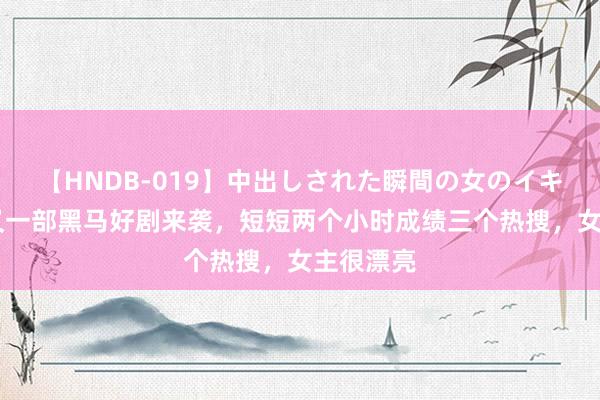 【HNDB-019】中出しされた瞬間の女のイキ顔 腾讯又一部黑马好剧来袭，短短两个小时成绩三个热搜，女主很漂亮