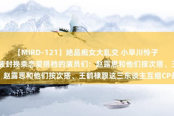 【MIRD-121】絶品痴女大乱交 小早川怜子 椎名ゆな ASUKA 乃亜 被封换乘恋爱搭档的演员们：赵露思和他们按次搭、王鹤棣跟这三东谈主互组CP最经典