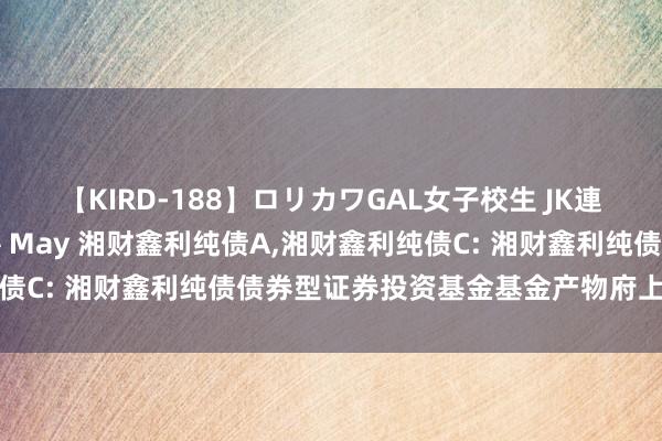 【KIRD-188】ロリカワGAL女子校生 JK連続一撃顔射ハイスクール May 湘财鑫利纯债A，湘财鑫利纯债C: 湘财鑫利纯债债券型证券投资基金基金产物府上摘要更新