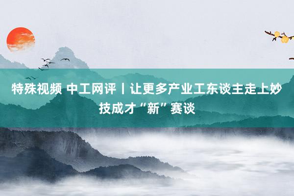 特殊视频 中工网评丨让更多产业工东谈主走上妙技成才“新”赛谈