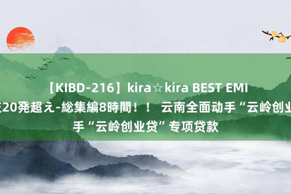 【KIBD-216】kira☆kira BEST EMIRI-中出し性交20発超え-総集編8時間！！ 云南全面动手“云岭创业贷”专项贷款