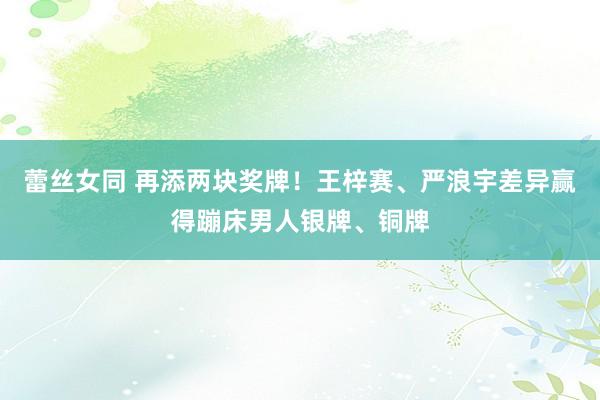 蕾丝女同 再添两块奖牌！王梓赛、严浪宇差异赢得蹦床男人银牌、铜牌