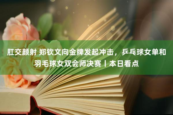 肛交颜射 郑钦文向金牌发起冲击，乒乓球女单和羽毛球女双会师决赛丨本日看点