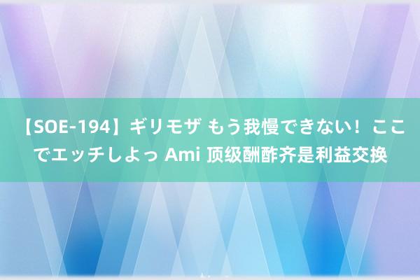 【SOE-194】ギリモザ もう我慢できない！ここでエッチしよっ Ami 顶级酬酢齐是利益交换