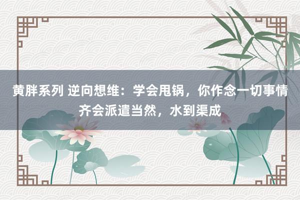 黄胖系列 逆向想维：学会甩锅，你作念一切事情齐会派遣当然，水到渠成