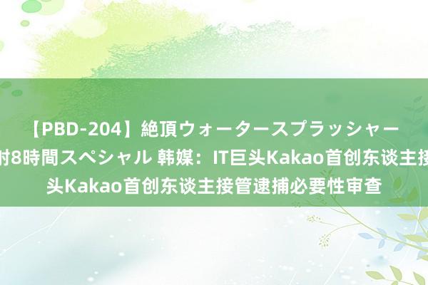 【PBD-204】絶頂ウォータースプラッシャー 放尿＆潮吹き大噴射8時間スペシャル 韩媒：IT巨头Kakao首创东谈主接管逮捕必要性审查