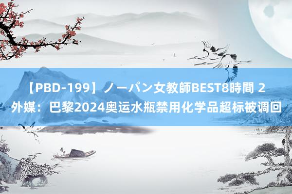 【PBD-199】ノーパン女教師BEST8時間 2 外媒：巴黎2024奥运水瓶禁用化学品超标被调回