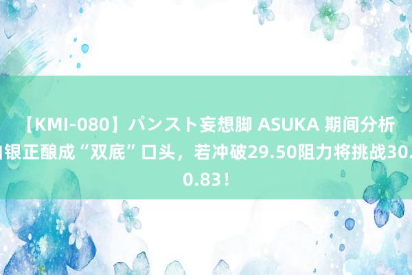 【KMI-080】パンスト妄想脚 ASUKA 期间分析：白银正酿成“双底”口头，若冲破29.50阻力将挑战30.83！