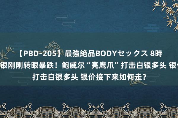 【PBD-205】最強絶品BODYセックス 8時間スペシャル 白银刚刚转眼暴跌！鲍威尔“亮鹰爪”打击白银多头 银价接下来如何走？