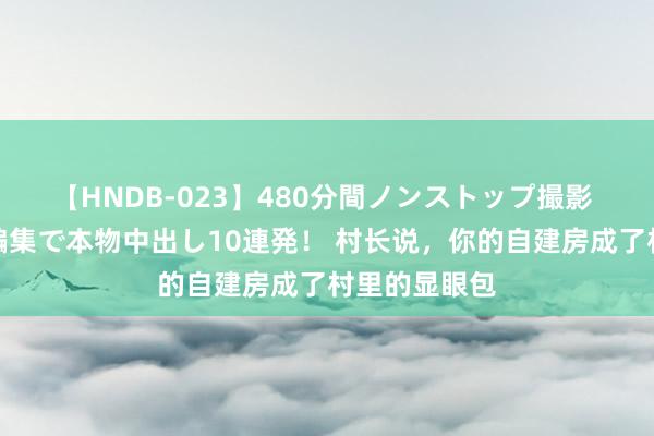 【HNDB-023】480分間ノンストップ撮影 ノーカット編集で本物中出し10連発！ 村长说，你的自建房成了村里的显眼包