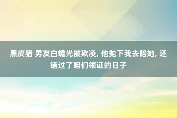 黑皮猪 男友白蟾光被欺凌， 他抛下我去陪她， 还错过了咱们领证的日子