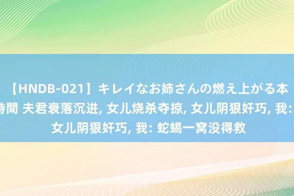 【HNDB-021】キレイなお姉さんの燃え上がる本物中出し交尾4時間 夫君衰落沉进， 女儿烧杀夺掠， 女儿阴狠奸巧， 我: 蛇蝎一窝没得救