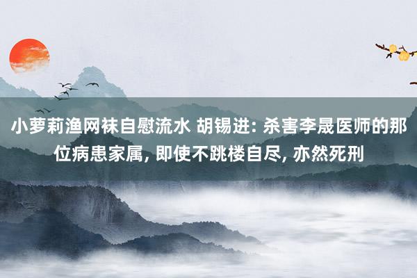 小萝莉渔网袜自慰流水 胡锡进: 杀害李晟医师的那位病患家属， 即使不跳楼自尽， 亦然死刑