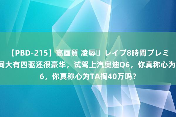 【PBD-215】高画質 凌辱・レイプ8時間プレミアムBEST 空间大有四驱还很豪华，试驾上汽奥迪Q6，你真称心为TA掏40万吗？