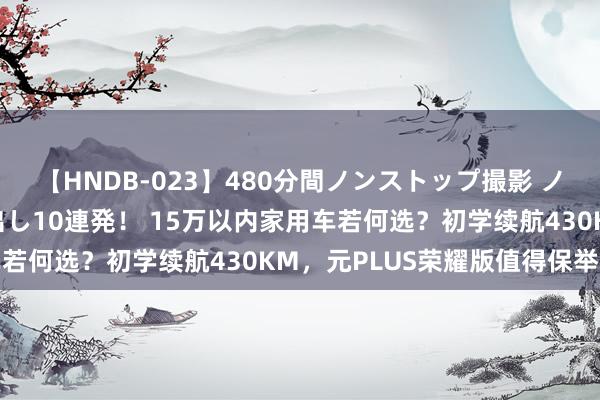 【HNDB-023】480分間ノンストップ撮影 ノーカット編集で本物中出し10連発！ 15万以内家用车若何选？初学续航430KM，元PLUS荣耀版值得保举否