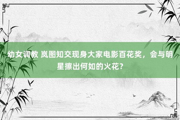 幼女调教 岚图知交现身大家电影百花奖，会与明星擦出何如的火花？