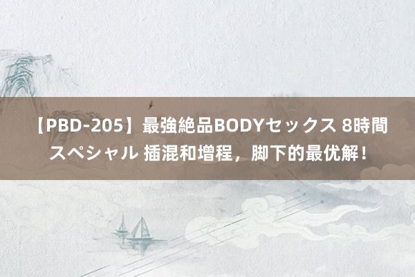 【PBD-205】最強絶品BODYセックス 8時間スペシャル 插混和增程，脚下的最优解！