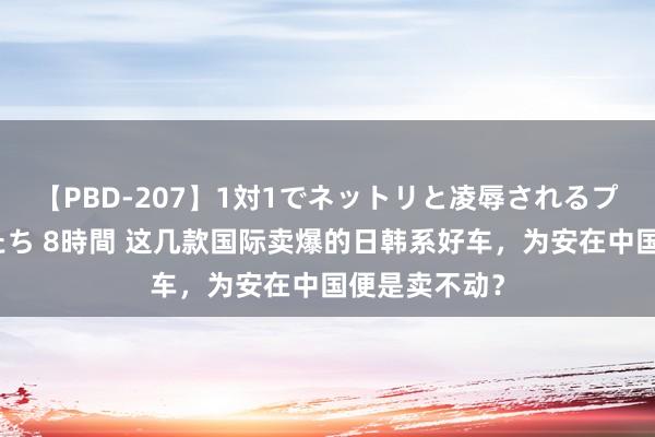 【PBD-207】1対1でネットリと凌辱されるプレミア女優たち 8時間 这几款国际卖爆的日韩系好车，为安在中国便是卖不动？