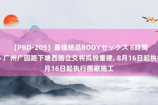 【PBD-205】最強絶品BODYセックス 8時間スペシャル 广州广园路下塘西路立交将捣毁重建， 8月16日起执行围蔽施工