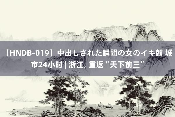 【HNDB-019】中出しされた瞬間の女のイキ顔 城市24小时 | 浙江， 重返“天下前三”