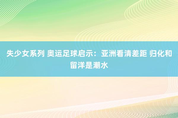 失少女系列 奥运足球启示：亚洲看清差距 归化和留洋是潮水