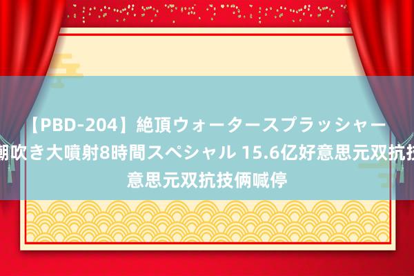 【PBD-204】絶頂ウォータースプラッシャー 放尿＆潮吹き大噴射8時間スペシャル 15.6亿好意思元双抗技俩喊停