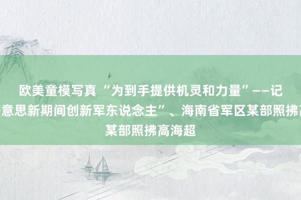 欧美童模写真 “为到手提供机灵和力量”——记“最好意思新期间创新军东说念主”、海南省军区某部照拂高海超