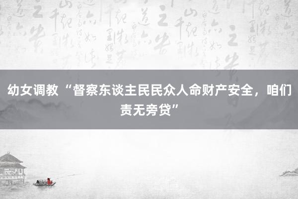 幼女调教 “督察东谈主民民众人命财产安全，咱们责无旁贷”