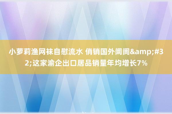 小萝莉渔网袜自慰流水 俏销国外阛阓&#32;这家渝企出口居品销量年均增长7%