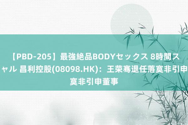 【PBD-205】最強絶品BODYセックス 8時間スペシャル 昌利控股(08098.HK)：王荣骞退任落寞非引申董事