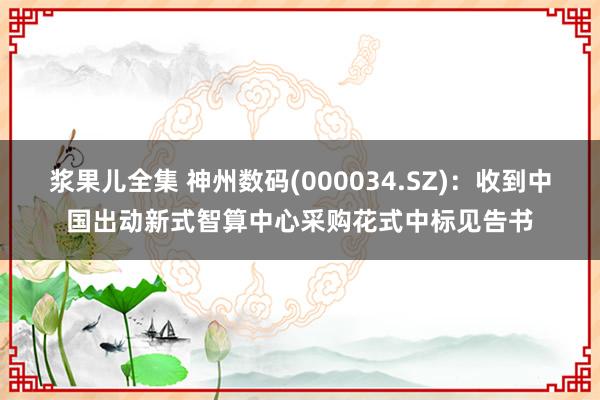 浆果儿全集 神州数码(000034.SZ)：收到中国出动新式智算中心采购花式中标见告书