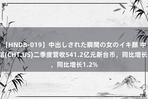 【HNDB-019】中出しされた瞬間の女のイキ顔 中华电信(CHT.US)二季度营收541.2亿元新台币，同比增长1.2%