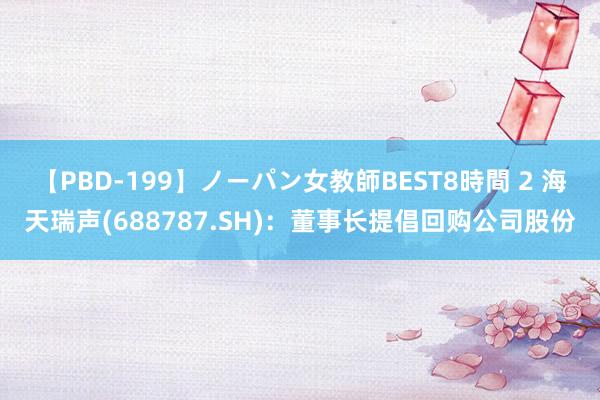 【PBD-199】ノーパン女教師BEST8時間 2 海天瑞声(688787.SH)：董事长提倡回购公司股份