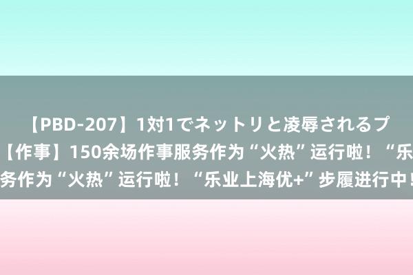 【PBD-207】1対1でネットリと凌辱されるプレミア女優たち 8時間 【作事】150余场作事服务作为“火热”运行啦！“乐业上海优+”步履进行中！