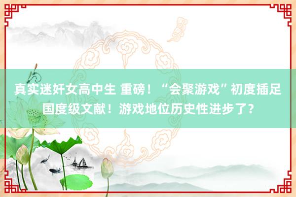 真实迷奸女高中生 重磅！“会聚游戏”初度插足国度级文献！游戏地位历史性进步了？