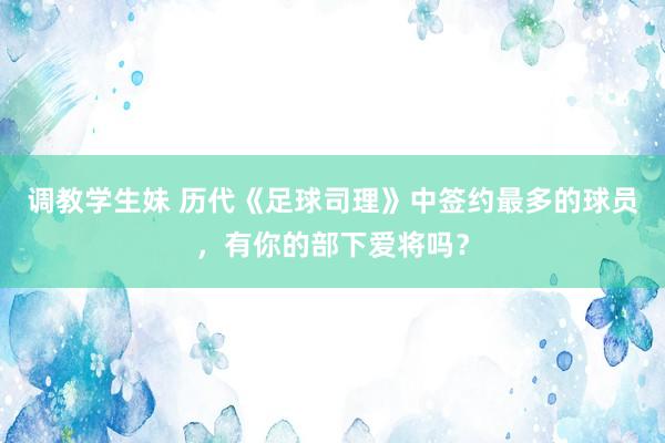 调教学生妹 历代《足球司理》中签约最多的球员，有你的部下爱将吗？