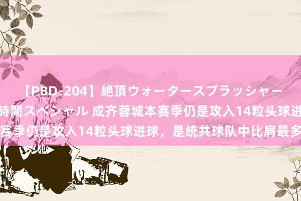 【PBD-204】絶頂ウォータースプラッシャー 放尿＆潮吹き大噴射8時間スペシャル 成齐蓉城本赛季仍是攻入14粒头球进球，是统共球队中比肩最多的