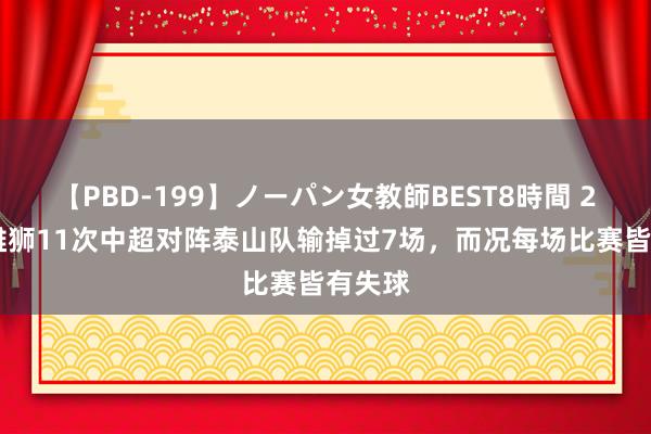 【PBD-199】ノーパン女教師BEST8時間 2 沧州雄狮11次中超对阵泰山队输掉过7场，而况每场比赛皆有失球