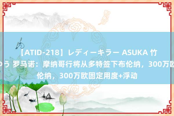 【ATID-218】レディーキラー ASUKA 竹内紗里奈 麻生ゆう 罗马诺：摩纳哥行将从多特签下布伦纳，300万欧固定用度+浮动