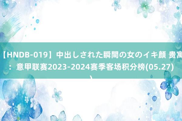 【HNDB-019】中出しされた瞬間の女のイキ顔 贵寓：意甲联赛2023-2024赛季客场积分榜(05.27)