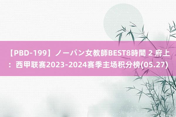 【PBD-199】ノーパン女教師BEST8時間 2 府上：西甲联赛2023-2024赛季主场积分榜(05.27)