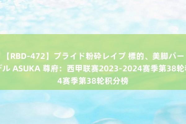 【RBD-472】プライド粉砕レイプ 標的、美脚パーツモデル ASUKA 尊府：西甲联赛2023-2024赛季第38轮积分榜