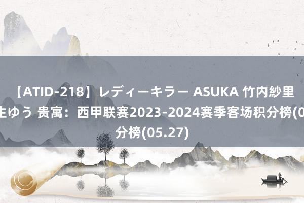 【ATID-218】レディーキラー ASUKA 竹内紗里奈 麻生ゆう 贵寓：西甲联赛2023-2024赛季客场积分榜(05.27)