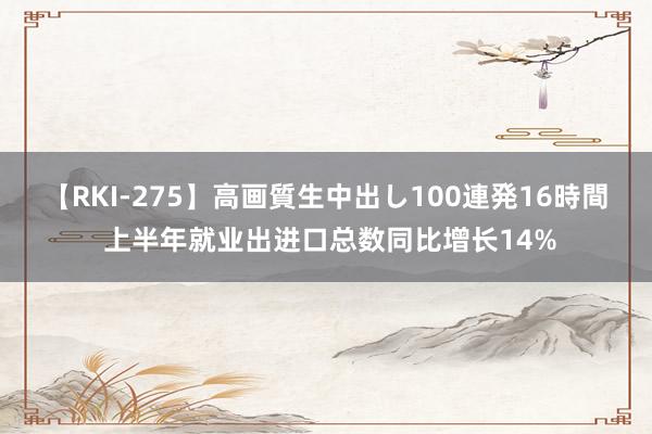 【RKI-275】高画質生中出し100連発16時間 上半年就业出进口总数同比增长14%