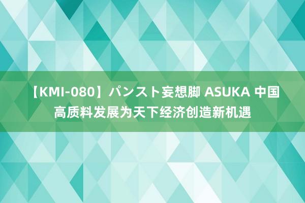 【KMI-080】パンスト妄想脚 ASUKA 中国高质料发展为天下经济创造新机遇