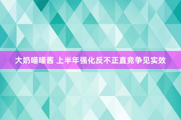 大奶喵喵酱 上半年强化反不正直竞争见实效