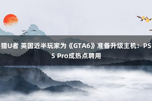 猎U者 英国近半玩家为《GTA6》准备升级主机：PS5 Pro成热点聘用