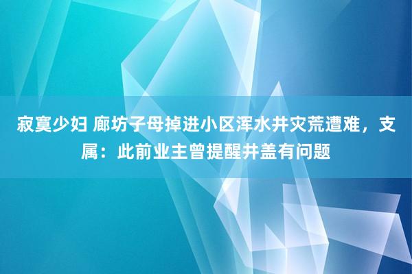 寂寞少妇 廊坊子母掉进小区浑水井灾荒遭难，支属：此前业主曾提醒井盖有问题