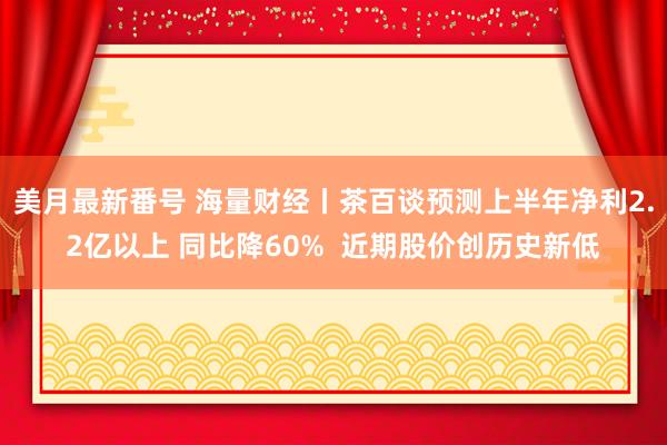 美月最新番号 海量财经丨茶百谈预测上半年净利2.2亿以上 同比降60%  近期股价创历史新低